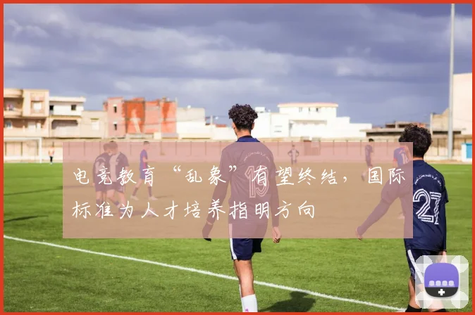 电竞教育“乱象”有望终结,国际标准为人才培养指明方向