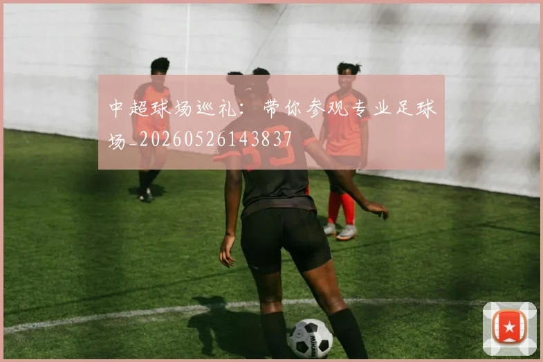 中超球场巡礼:带你参观专业足球场_20260526143837