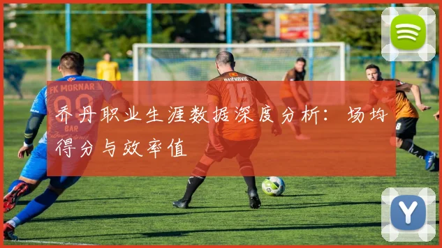 乔丹职业生涯数据深度分析:场均得分与效率值