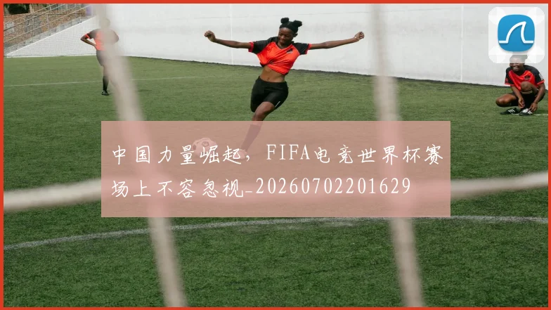 中国力量崛起,FIFA电竞世界杯赛场上不容忽视_20260702201629
