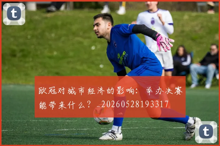 欧冠对城市经济的影响：举办决赛能带来什么？_20260528193317