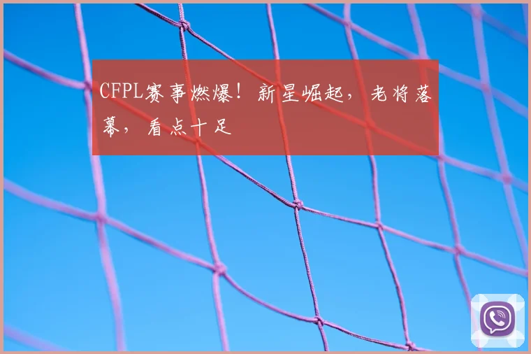 CFPL赛事燃爆!新星崛起,老将落幕,看点十足