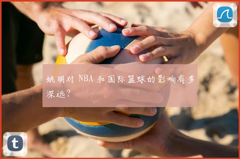 姚明对 NBA 和国际篮球的影响有多深远?