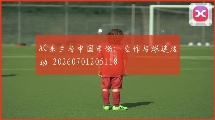 AC米兰与中国市场:合作与球迷活动_20260701205118