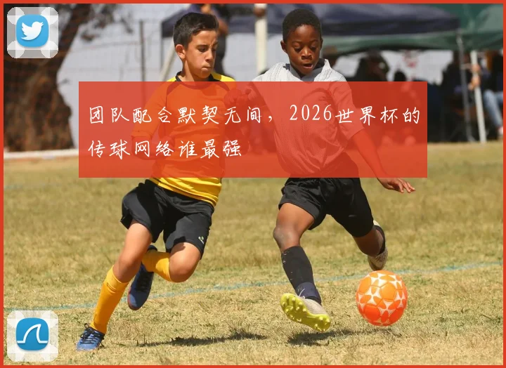 团队配合默契无间,2026世界杯的传球网络谁最强
