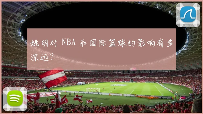 姚明对 NBA 和国际篮球的影响有多深远?