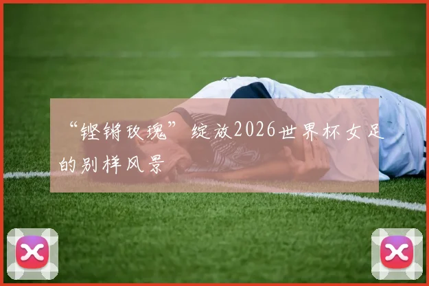 “铿锵玫瑰”绽放2026世界杯女足的别样风景