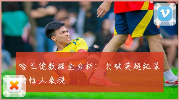 哈兰德数据全分析:打破英超纪录的惊人表现