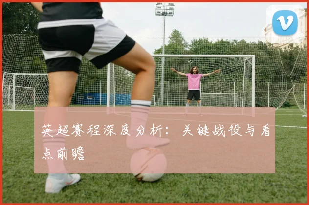英超赛程深度分析:关键战役与看点前瞻