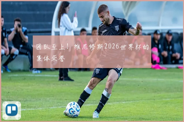 团队至上!维尼修斯2026世界杯的集体荣誉