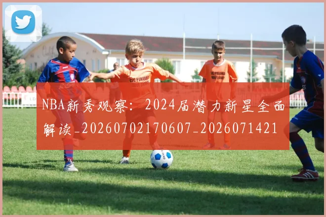NBA新秀观察:2024届潜力新星全面解读_20260702170607_20260714213511