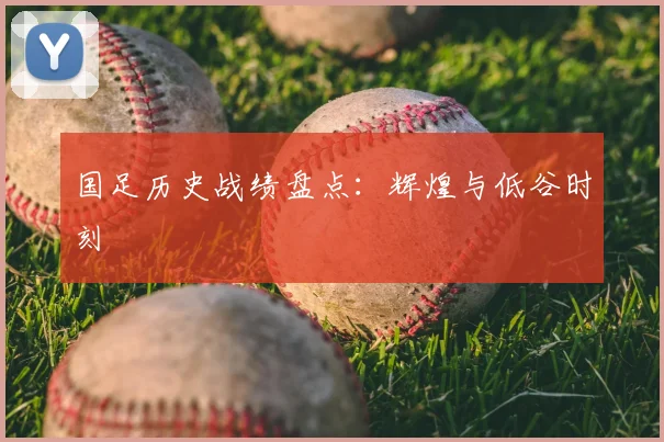国足历史战绩盘点:辉煌与低谷时刻