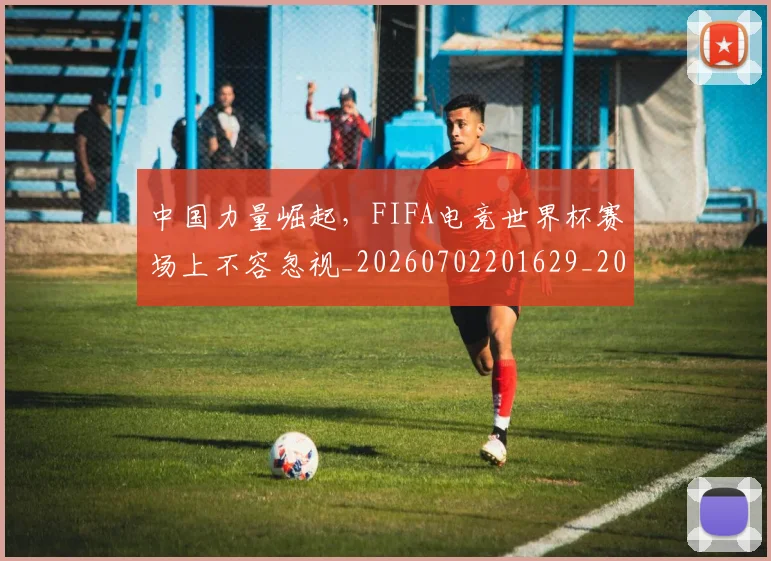 中国力量崛起,FIFA电竞世界杯赛场上不容忽视_20260702201629_20260715193626