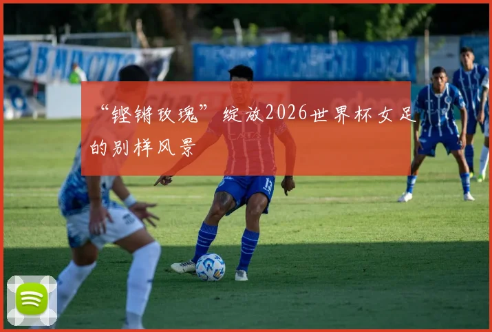 “铿锵玫瑰”绽放2026世界杯女足的别样风景