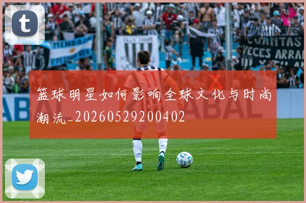 篮球明星如何影响全球文化与时尚潮流_20260529200402