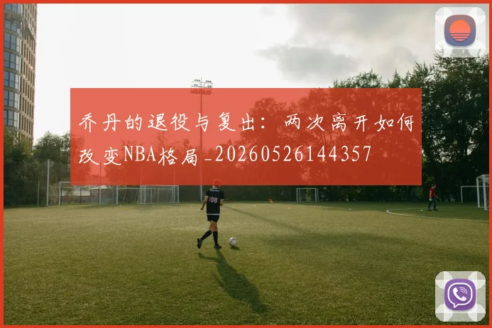 乔丹的退役与复出:两次离开如何改变NBA格局_20260526144357