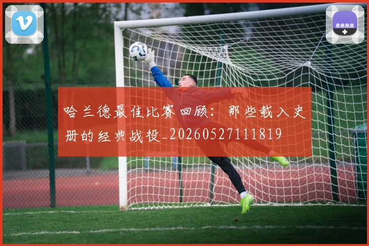 哈兰德最佳比赛回顾:那些载入史册的经典战役_20260527111819