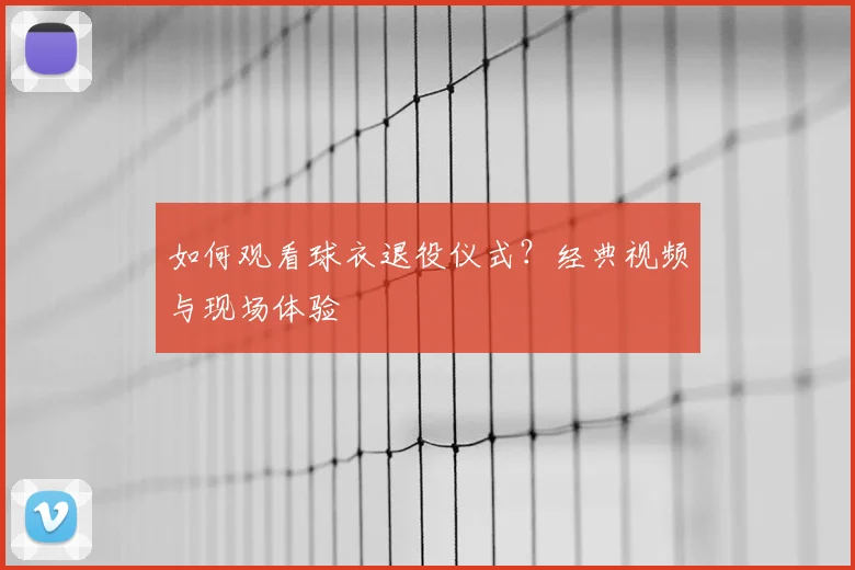 如何观看球衣退役仪式？经典视频与现场体验